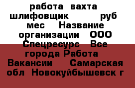 работа. вахта. шлифовщик. 50 000 руб./мес. › Название организации ­ ООО Спецресурс - Все города Работа » Вакансии   . Самарская обл.,Новокуйбышевск г.